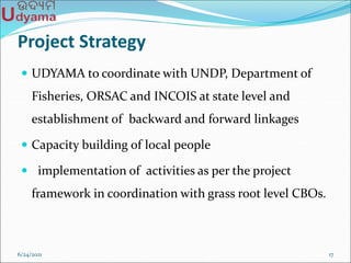 Project Strategy
 UDYAMA to coordinate with UNDP, Department of
Fisheries, ORSAC and INCOIS at state level and
establishment of backward and forward linkages
 Capacity building of local people
 implementation of activities as per the project
framework in coordination with grass root level CBOs.
6/24/2021 17
 