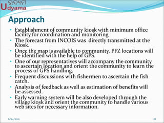Approach
• Establishment of community kiosk with minimum office
facility for coordination and monitoring
• The forecast from INCOIS was directly transmitted at the
Kiosk.
• Once the map is available to community, PFZ locations will
be identified with the help of GPS.
• One of our representatives will accompany the community
to ascertain location and orient the community to learn the
process of GPS handling.
• Frequent discussions with fishermen to ascertain the fish
catch.
• Analysis of feedback as well as estimation of benefits will
be assessed.
• Early warning system will be also developed through the
village kiosk and orient the community to handle various
web sites for necessary information.
6/24/2021 18
 