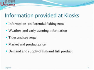 Information provided at Kiosks
 Information on Potential fishing zone
 Weather and early warning information
 Tides and see serge
 Market and product price
 Demand and supply of fish and fish product
6/24/2021 20
 