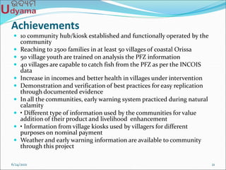 Achievements
 10 community hub/kiosk established and functionally operated by the
community
 Reaching to 2500 families in at least 50 villages of coastal Orissa
 50 village youth are trained on analysis the PFZ information
 40 villages are capable to catch fish from the PFZ as per the INCOIS
data
 Increase in incomes and better health in villages under intervention
 Demonstration and verification of best practices for easy replication
through documented evidence
 In all the communities, early warning system practiced during natural
calamity
 • Different type of information used by the communities for value
addition of their product and livelihood enhancement
 • Information from village kiosks used by villagers for different
purposes on nominal payment
 Weather and early warning information are available to community
through this project
6/24/2021 21
 
