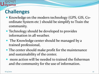 Challenges
 Knowledge on the modern technology (GPS, GIS, Co-
ordinate System etc ) should be simplify to Train the
community.
 Technology should be developed to provides
information in all weather.
 The Knowledge center should be managed by a
trained professional,
 The center should make profit for the maintenance
and sustainability of the center.
 more action will be needed to trained the fisherman
and the community for the use of information.
6/24/2021 22
 
