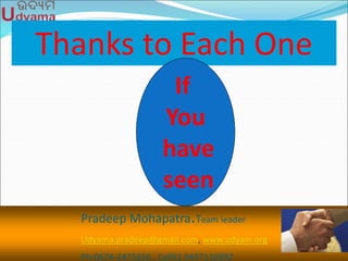 Thanks to Each One
Pradeep Mohapatra.Team leader
Udyama.pradeep@gmail.com, www.udyam.org
Ph-0674-2475656 , Cell91 9437110892
If
You
have
seen
 