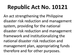 Republic Act No. 10121
An act strengthening the Philippine
disaster risk reduction and management
system, providing for the national
disaster risk reduction and management
framework and institutionalizing the
national disaster risk reduction and
management plan, appropriating funds
therefore and for other purposes.
 