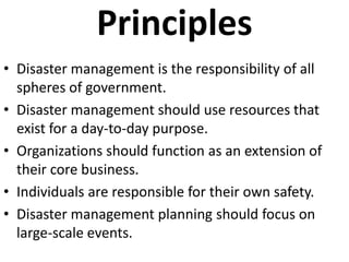 Principles
• Disaster management is the responsibility of all
  spheres of government.
• Disaster management should use resources that
  exist for a day-to-day purpose.
• Organizations should function as an extension of
  their core business.
• Individuals are responsible for their own safety.
• Disaster management planning should focus on
  large-scale events.
 