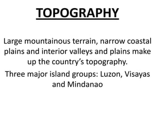TOPOGRAPHY
Large mountainous terrain, narrow coastal
plains and interior valleys and plains make
       up the country’s topography.
Three major island groups: Luzon, Visayas
              and Mindanao
 