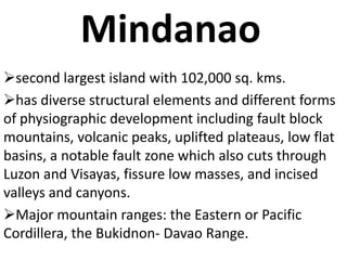 Mindanao
second largest island with 102,000 sq. kms.
has diverse structural elements and different forms
of physiographic development including fault block
mountains, volcanic peaks, uplifted plateaus, low flat
basins, a notable fault zone which also cuts through
Luzon and Visayas, fissure low masses, and incised
valleys and canyons.
Major mountain ranges: the Eastern or Pacific
Cordillera, the Bukidnon- Davao Range.
 