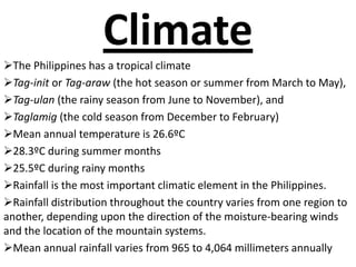 Climate
The Philippines has a tropical climate
Tag-init or Tag-araw (the hot season or summer from March to May),
Tag-ulan (the rainy season from June to November), and
Taglamig (the cold season from December to February)
Mean annual temperature is 26.6ºC
28.3ºC during summer months
25.5ºC during rainy months
Rainfall is the most important climatic element in the Philippines.
Rainfall distribution throughout the country varies from one region to
another, depending upon the direction of the moisture-bearing winds
and the location of the mountain systems.
Mean annual rainfall varies from 965 to 4,064 millimeters annually
 