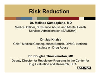 Risk Reduction
             Dr. Melinda Campopiano, MD
  Medical Officer, Substance Abuse and Mental Health
           Services Administration (SAMSHA)

                     Dr. Jag Khalsa
 Chief, Medical Consequences Branch, DPMC, National
                  Institute on Drug Abuse

            Dr. Douglas Throckmorton, MD
Deputy Director for Regulatory Programs in the Center for
           Drug Evaluation and Research, FDA
 