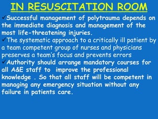 Successful management of polytrauma depends on 
the immediate diagnosis and management of the 
most life-threatening injuries. 
The systematic approach to a critically ill patient by 
a team competent group of nurses and physicians 
preserves a team’s focus and prevents errors 
Authority should arrange mandatory courses for 
all A&E staff to improve the professional 
knowledge . So that all staff will be competent in 
managing any emergency situation without any 
failure in patients care. 
 