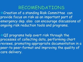 Creation of a standing Risk Committee can 
provide focus on risk as an important part of 
emergency dep. also can encourage discussions of 
ongoing risk reduction tools and programs. 
QI programs help avert risk through the 
processes of collecting data, performing chart 
reviews, promoting appropriate documentation in a 
peer-to peer-format and improving the quality of 
care delivery. 
 