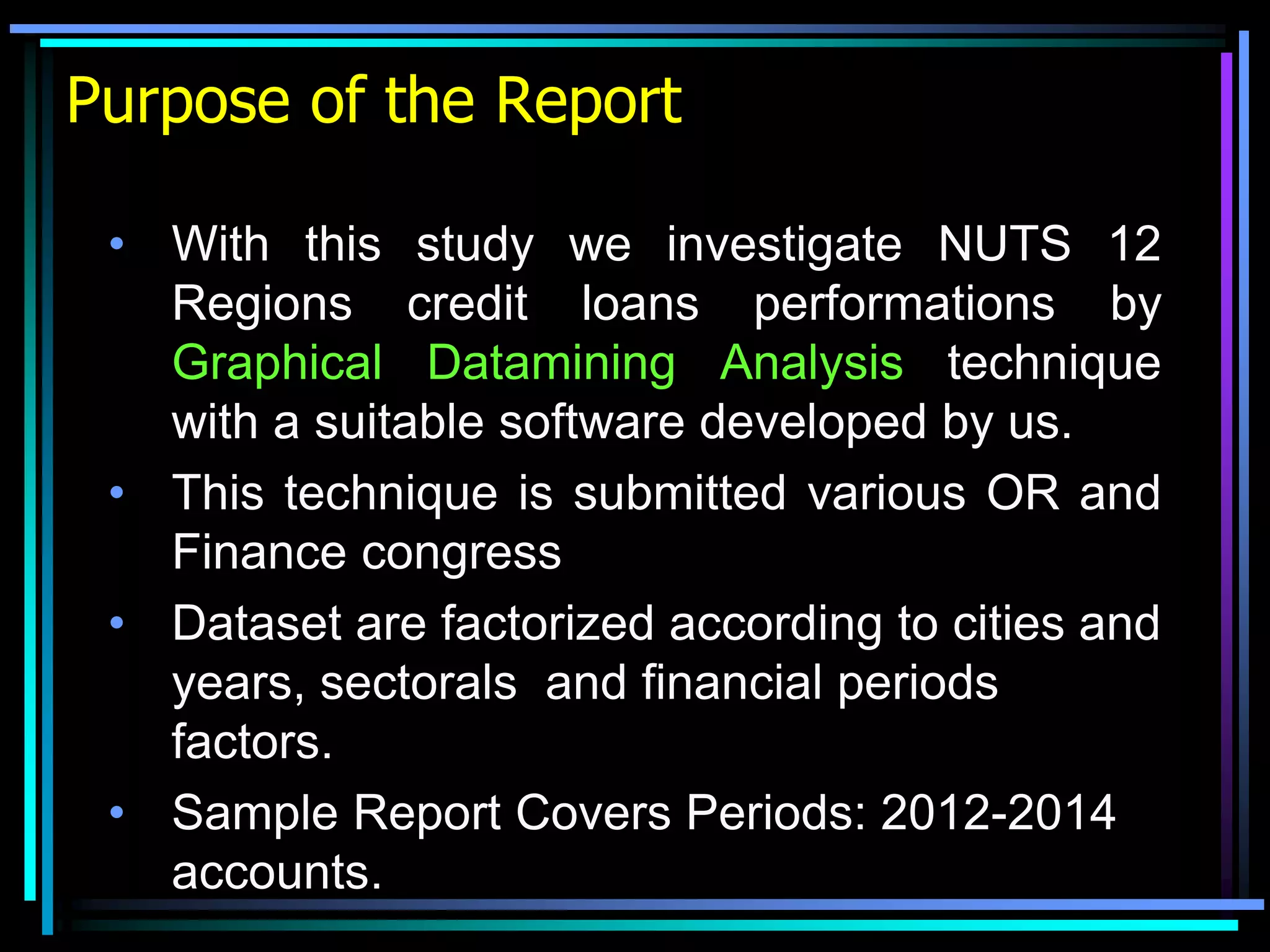 Purpose of the Report
• With this study we investigate NUTS 12
Regions credit loans performations by
Graphical Datamining Analysis technique
with a suitable software developed by us.
• This technique is submitted various OR and
Finance congress
• Dataset are factorized according to cities and
years, sectorals and financial periods
factors.
• Sample Report Covers Periods: 2012-2014
accounts.
 