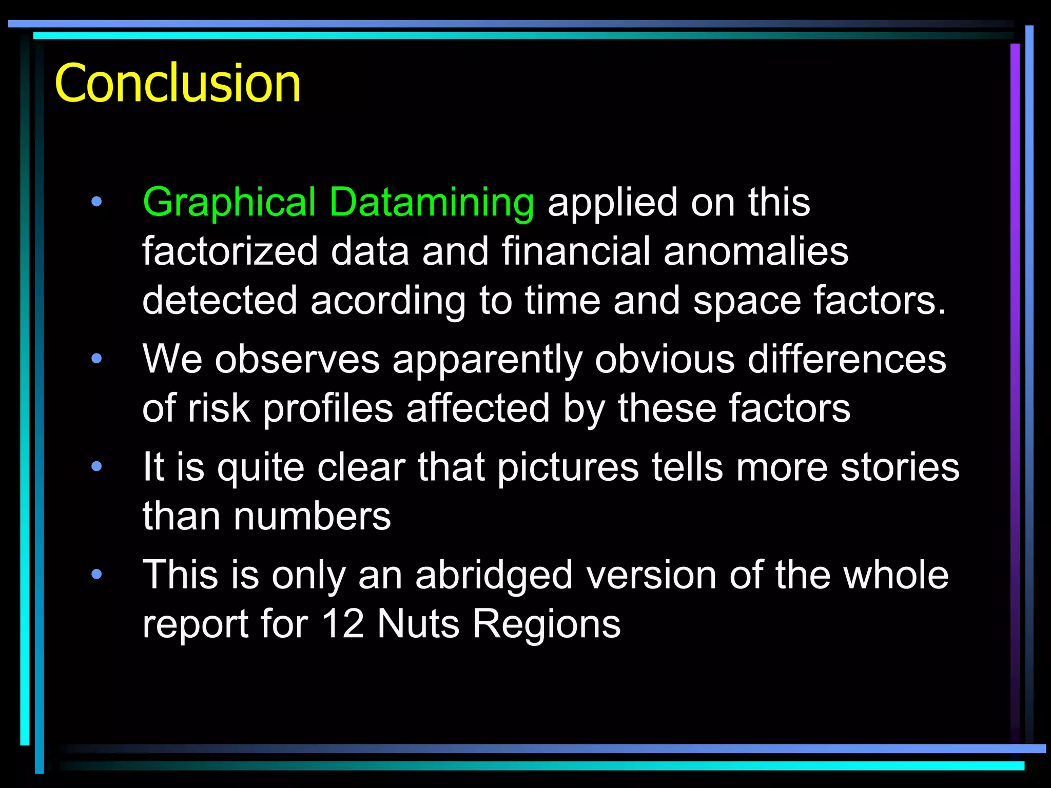 Conclusion
• Graphical Datamining applied on this
factorized data and financial anomalies
detected acording to time and space factors.
• We observes apparently obvious differences
of risk profiles affected by these factors
• It is quite clear that pictures tells more stories
than numbers
• This is only an abridged version of the whole
report for 12 Nuts Regions
 