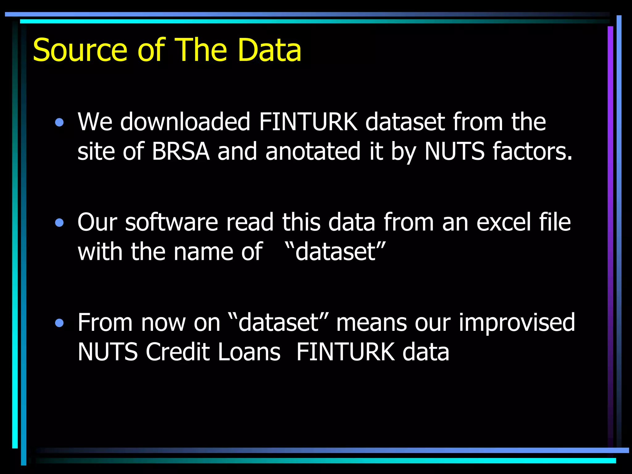 Source of The Data
• We downloaded FINTURK dataset from the
site of BRSA and anotated it by NUTS factors.
• Our software read this data from an excel file
with the name of “dataset”
• From now on “dataset” means our improvised
NUTS Credit Loans FINTURK data
 