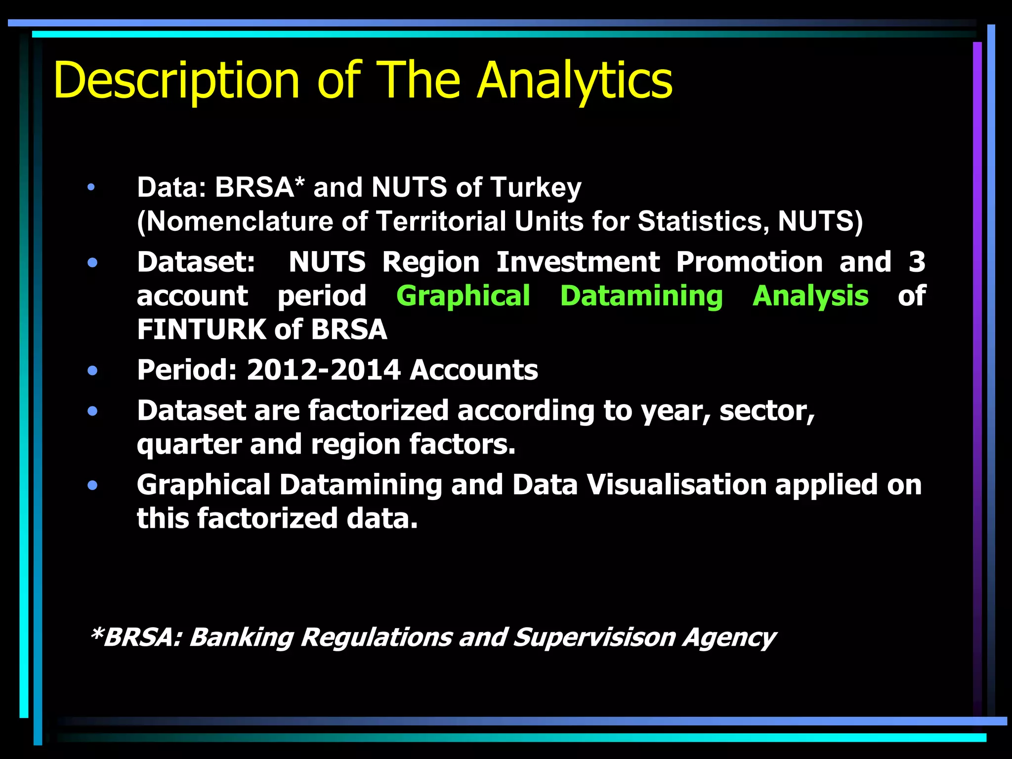 Description of The Analytics
• Data: BRSA* and NUTS of Turkey
(Nomenclature of Territorial Units for Statistics, NUTS)
• Dataset: NUTS Region Investment Promotion and 3
account period Graphical Datamining Analysis of
FINTURK of BRSA
• Period: 2012-2014 Accounts
• Dataset are factorized according to year, sector,
quarter and region factors.
• Graphical Datamining and Data Visualisation applied on
this factorized data.
*BRSA: Banking Regulations and Supervisison Agency
 