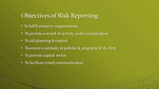 Objectives of Risk Reporting
• To fulfill statutory requirements.
• To provide a record of activity underconsideration.
• To aid planning & control.
• Toensure continuity in policies & programs of the firm.
• To provide a quick review
.
• To facilitate timelycommunication.
 