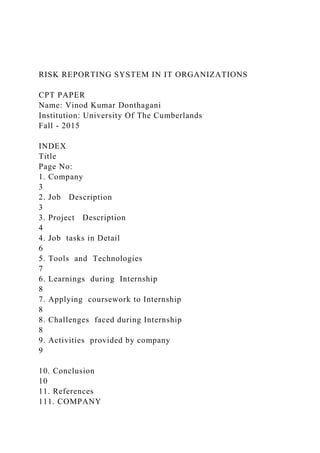 RISK REPORTING SYSTEM IN IT ORGANIZATIONS
CPT PAPER
Name: Vinod Kumar Donthagani
Institution: University Of The Cumberlands
Fall - 2015
INDEX
Title
Page No:
1. Company
3
2. Job Description
3
3. Project Description
4
4. Job tasks in Detail
6
5. Tools and Technologies
7
6. Learnings during Internship
8
7. Applying coursework to Internship
8
8. Challenges faced during Internship
8
9. Activities provided by company
9
10. Conclusion
10
11. References
111. COMPANY
 