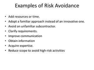Examples of Risk Avoidance
• Add resources or time.
• Adopt a familiar approach instead of an innovative one.
• Avoid an unfamiliar subcontractor.
• Clarify requirements.
• Improve communication
• Obtain information
• Acquire expertise.
• Reduce scope to avoid high-risk activities
 