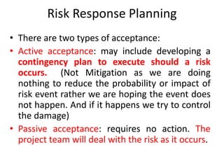 Risk Response Planning
• There are two types of acceptance:
• Active acceptance: may include developing a
contingency plan to execute should a risk
occurs. (Not Mitigation as we are doing
nothing to reduce the probability or impact of
risk event rather we are hoping the event does
not happen. And if it happens we try to control
the damage)
• Passive acceptance: requires no action. The
project team will deal with the risk as it occurs.
 