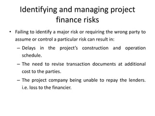 Identifying and managing project
finance risks
• Failing to identify a major risk or requiring the wrong party to
assume or control a particular risk can result in:
– Delays in the project’s construction and operation
schedule.
– The need to revise transaction documents at additional
cost to the parties.
– The project company being unable to repay the lenders.
i.e. loss to the financier.
 