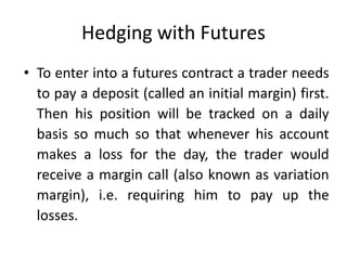 Hedging with Futures
• To enter into a futures contract a trader needs
to pay a deposit (called an initial margin) first.
Then his position will be tracked on a daily
basis so much so that whenever his account
makes a loss for the day, the trader would
receive a margin call (also known as variation
margin), i.e. requiring him to pay up the
losses.
 