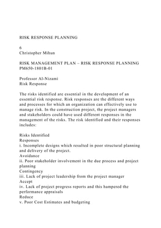 RISK RESPONSE PLANNING
6
Christopher Mihun
RISK MANAGEMENT PLAN – RISK RESPONSE PLANNING
PM650-1801B-01
Professor Al-Nizami
Risk Response
The risks identified are essential in the development of an
essential risk response. Risk responses are the different ways
and processes for which an organization can effectively use to
manage risk. In the construction project, the project managers
and stakeholders could have used different responses in the
management of the risks. The risk identified and their responses
includes:
Risks Identified
Responses
i. Incomplete designs which resulted in poor structural planning
and delivery of the project.
Avoidance
ii. Poor stakeholder involvement in the due process and project
planning
Contingency
iii. Lack of project leadership from the project manager
Accept
iv. Lack of project progress reports and this hampered the
performance appraisals
Reduce
v. Poor Cost Estimates and budgeting
 