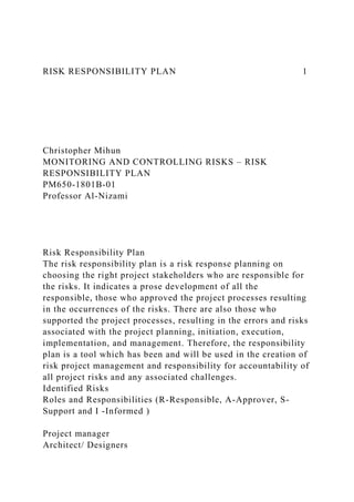 RISK RESPONSIBILITY PLAN 1
Christopher Mihun
MONITORING AND CONTROLLING RISKS – RISK
RESPONSIBILITY PLAN
PM650-1801B-01
Professor Al-Nizami
Risk Responsibility Plan
The risk responsibility plan is a risk response planning on
choosing the right project stakeholders who are responsible for
the risks. It indicates a prose development of all the
responsible, those who approved the project processes resulting
in the occurrences of the risks. There are also those who
supported the project processes, resulting in the errors and risks
associated with the project planning, initiation, execution,
implementation, and management. Therefore, the responsibility
plan is a tool which has been and will be used in the creation of
risk project management and responsibility for accountability of
all project risks and any associated challenges.
Identified Risks
Roles and Responsibilities (R-Responsible, A-Approver, S-
Support and I -Informed )
Project manager
Architect/ Designers
 