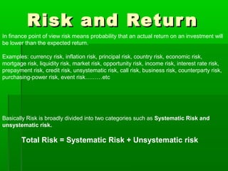 Risk and ReturnRisk and Return
In finance point of view risk means probability that an actual return on an investment will
be lower than the expected return.
Examples: currency risk, inflation risk, principal risk, country risk, economic risk,
mortgage risk, liquidity risk, market risk, opportunity risk, income risk, interest rate risk,
prepayment risk, credit risk, unsystematic risk, call risk, business risk, counterparty risk,
purchasing-power risk, event risk………etc
Basically Risk is broadly divided into two categories such as Systematic Risk and
unsystematic risk.
Total Risk = Systematic Risk + Unsystematic risk
 