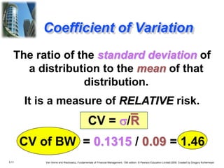 5.11 Van Horne and Wachowicz, Fundamentals of Financial Management, 13th edition. © Pearson Education Limited 2009. Created by Gregory Kuhlemeyer.
Coefficient of Variation
The ratio of the standard deviation of
a distribution to the mean of that
distribution.
It is a measure of RELATIVE risk.
CV = s/R
CV of BW = 0.1315 / 0.09 = 1.46
 