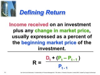 5.2 Van Horne and Wachowicz, Fundamentals of Financial Management, 13th edition. © Pearson Education Limited 2009. Created by Gregory Kuhlemeyer.
Defining Return
Income received on an investment
plus any change in market price,
usually expressed as a percent of
the beginning market price of the
investment.
Dt + (Pt – Pt - 1 )
Pt - 1
R =
 