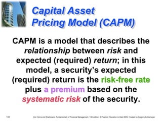 5.22 Van Horne and Wachowicz, Fundamentals of Financial Management, 13th edition. © Pearson Education Limited 2009. Created by Gregory Kuhlemeyer.
CAPM is a model that describes the
relationship between risk and
expected (required) return; in this
model, a security’s expected
(required) return is the risk-free rate
plus a premium based on the
systematic risk of the security.
Capital Asset
Pricing Model (CAPM)
 