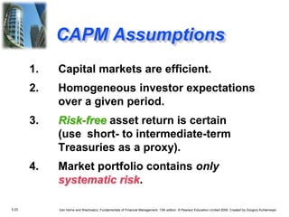 5.23 Van Horne and Wachowicz, Fundamentals of Financial Management, 13th edition. © Pearson Education Limited 2009. Created by Gregory Kuhlemeyer.
1. Capital markets are efficient.
2. Homogeneous investor expectations
over a given period.
3. Risk-free asset return is certain
(use short- to intermediate-term
Treasuries as a proxy).
4. Market portfolio contains only
systematic risk.
CAPM Assumptions
 