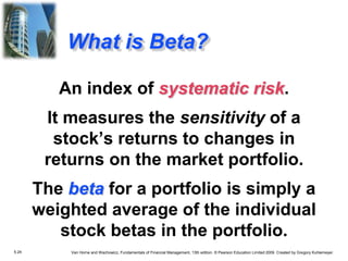 5.24 Van Horne and Wachowicz, Fundamentals of Financial Management, 13th edition. © Pearson Education Limited 2009. Created by Gregory Kuhlemeyer.
An index of systematic risk.
It measures the sensitivity of a
stock’s returns to changes in
returns on the market portfolio.
The beta for a portfolio is simply a
weighted average of the individual
stock betas in the portfolio.
What is Beta?
 