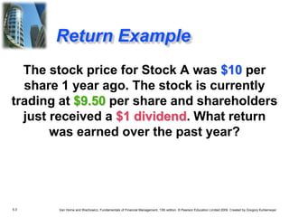 5.3 Van Horne and Wachowicz, Fundamentals of Financial Management, 13th edition. © Pearson Education Limited 2009. Created by Gregory Kuhlemeyer.
Return Example
The stock price for Stock A was $10 per
share 1 year ago. The stock is currently
trading at $9.50 per share and shareholders
just received a $1 dividend. What return
was earned over the past year?
 
