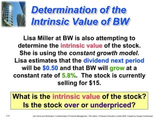 5.31 Van Horne and Wachowicz, Fundamentals of Financial Management, 13th edition. © Pearson Education Limited 2009. Created by Gregory Kuhlemeyer.
Lisa Miller at BW is also attempting to
determine the intrinsic value of the stock.
She is using the constant growth model.
Lisa estimates that the dividend next period
will be $0.50 and that BW will grow at a
constant rate of 5.8%. The stock is currently
selling for $15.
What is the intrinsic value of the stock?
Is the stock over or underpriced?
Determination of the
Intrinsic Value of BW
 
