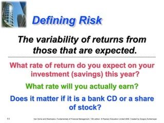 5.5 Van Horne and Wachowicz, Fundamentals of Financial Management, 13th edition. © Pearson Education Limited 2009. Created by Gregory Kuhlemeyer.
Defining Risk
What rate of return do you expect on your
investment (savings) this year?
What rate will you actually earn?
Does it matter if it is a bank CD or a share
of stock?
The variability of returns from
those that are expected.
 