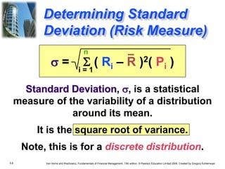 5.8 Van Horne and Wachowicz, Fundamentals of Financial Management, 13th edition. © Pearson Education Limited 2009. Created by Gregory Kuhlemeyer.
Determining Standard
Deviation (Risk Measure)
s = S ( Ri – R )2( Pi )
Standard Deviation, s, is a statistical
measure of the variability of a distribution
around its mean.
It is the square root of variance.
Note, this is for a discrete distribution.
n
i = 1
 