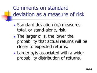 8-14
Comments on standard
deviation as a measure of risk
 Standard deviation (σi) measures
total, or stand-alone, risk.
 The larger σi is, the lower the
probability that actual returns will be
closer to expected returns.
 Larger σi is associated with a wider
probability distribution of returns.
 