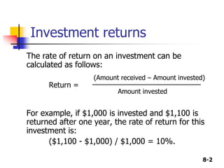 8-2
Investment returns
The rate of return on an investment can be
calculated as follows:
(Amount received – Amount invested)
Return = ________________________
Amount invested
For example, if $1,000 is invested and $1,100 is
returned after one year, the rate of return for this
investment is:
($1,100 - $1,000) / $1,000 = 10%.
 