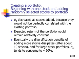 8-28
Creating a portfolio:
Beginning with one stock and adding
randomly selected stocks to portfolio
 σp decreases as stocks added, because they
would not be perfectly correlated with the
existing portfolio.
 Expected return of the portfolio would
remain relatively constant.
 Eventually the diversification benefits of
adding more stocks dissipates (after about
10 stocks), and for large stock portfolios, σp
tends to converge to  20%.
 