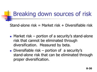 8-30
Breaking down sources of risk
Stand-alone risk = Market risk + Diversifiable risk
 Market risk – portion of a security’s stand-alone
risk that cannot be eliminated through
diversification. Measured by beta.
 Diversifiable risk – portion of a security’s
stand-alone risk that can be eliminated through
proper diversification.
 