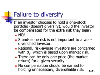 8-31
Failure to diversify
 If an investor chooses to hold a one-stock
portfolio (doesn’t diversify), would the investor
be compensated for the extra risk they bear?
 NO!
 Stand-alone risk is not important to a well-
diversified investor.
 Rational, risk-averse investors are concerned
with σp, which is based upon market risk.
 There can be only one price (the market
return) for a given security.
 No compensation should be earned for
holding unnecessary, diversifiable risk.
 