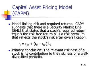 8-32
Capital Asset Pricing Model
(CAPM)
 Model linking risk and required returns. CAPM
suggests that there is a Security Market Line
(SML) that states that a stock’s required return
equals the risk-free return plus a risk premium
that reflects the stock’s risk after diversification.
ri = rRF + (rM – rRF) bi
 Primary conclusion: The relevant riskiness of a
stock is its contribution to the riskiness of a well-
diversified portfolio.
 