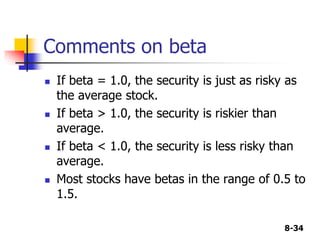 8-34
Comments on beta
 If beta = 1.0, the security is just as risky as
the average stock.
 If beta > 1.0, the security is riskier than
average.
 If beta < 1.0, the security is less risky than
average.
 Most stocks have betas in the range of 0.5 to
1.5.
 