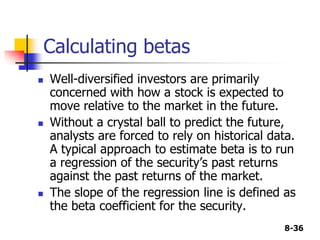 8-36
Calculating betas
 Well-diversified investors are primarily
concerned with how a stock is expected to
move relative to the market in the future.
 Without a crystal ball to predict the future,
analysts are forced to rely on historical data.
A typical approach to estimate beta is to run
a regression of the security’s past returns
against the past returns of the market.
 The slope of the regression line is defined as
the beta coefficient for the security.
 