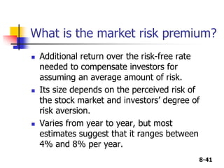 8-41
What is the market risk premium?
 Additional return over the risk-free rate
needed to compensate investors for
assuming an average amount of risk.
 Its size depends on the perceived risk of
the stock market and investors’ degree of
risk aversion.
 Varies from year to year, but most
estimates suggest that it ranges between
4% and 8% per year.
 