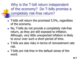 8-7
Why is the T-bill return independent
of the economy? Do T-bills promise a
completely risk-free return?
 T-bills will return the promised 5.5%, regardless
of the economy.
 No, T-bills do not provide a completely risk-free
return, as they are still exposed to inflation.
Although, very little unexpected inflation is likely
to occur over such a short period of time.
 T-bills are also risky in terms of reinvestment rate
risk.
 T-bills are risk-free in the default sense of the
word.
 