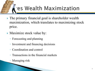  The primary financial goal is shareholder wealth
maximization, which translates to maximizing stock
price.
 Maximize stock value by:
◦ Forecasting and planning
◦ Investment and financing decisions
◦ Coordination and control
◦ Transactions in the financial markets
◦ Managing risk
1
 