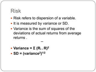 Risk Risk refers to dispersion of a variable.It is measured by variance or SD.Variance is the sum of squares of the deviations of actual returns from average returns .Variance = Σ (Ri – R)2SD = (variance2)1/2