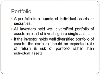 Portfolio A portfolio is a bundle of individual assets or securities.All investors hold well diversified portfolio of assets instead of investing in a single asset.If the investor holds well diversified portfolio of assets, the concern should be expected rate of return & risk of portfolio rather than individual assets.