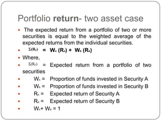 Portfolio return- two asset case The expected return from a portfolio of two or more securities is equal to the weighted average of the expected returns from the individual securities. =	WA (RA) +  WB (RB) Where, 	      =	Expected return from a portfolio of two securities 	WA =	Proportion of funds invested in Security A	WB =	Proportion of funds invested in Security B	RA =	Expected return of Security A	RB =	Expected return of Security B 	WA+ WB = 1Σ(Rp)Σ(Rp)